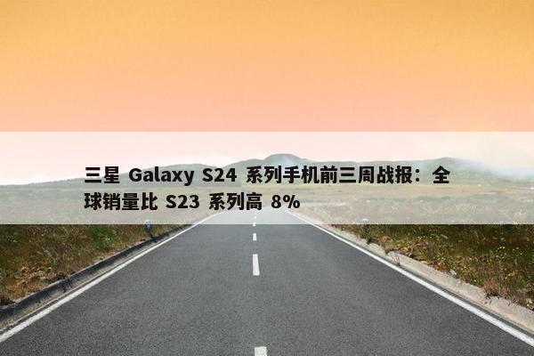 三星 Galaxy S24 系列手机前三周战报：全球销量比 S23 系列高 8%