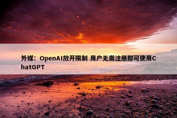 外媒：OpenAI放开限制 用户无需注册即可使用ChatGPT