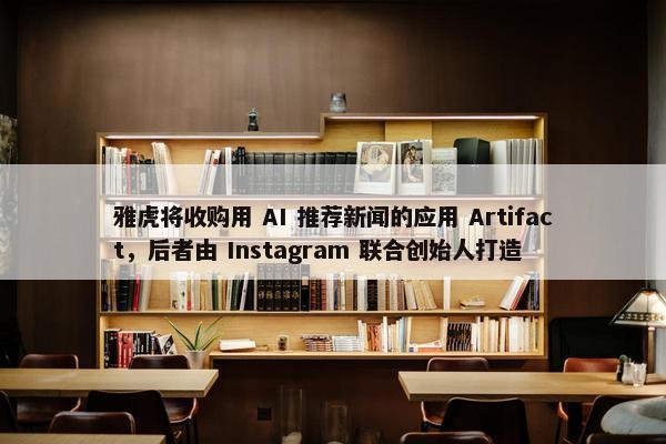 雅虎将收购用 AI 推荐新闻的应用 Artifact，后者由 Instagram 联合创始人打造