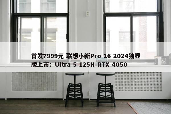 首发7999元 联想小新Pro 16 2024独显版上市：Ultra 5 125H RTX 4050