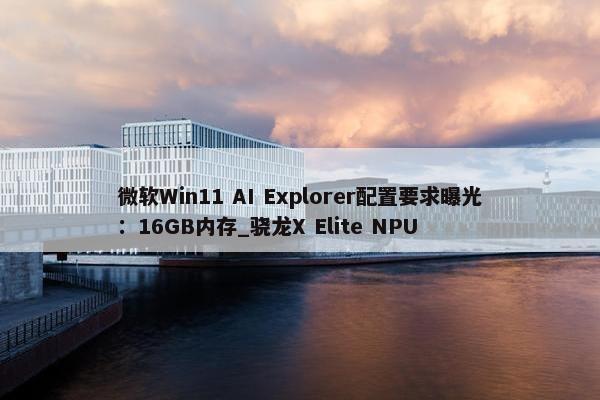 微软Win11 AI Explorer配置要求曝光：16GB内存_骁龙X Elite NPU