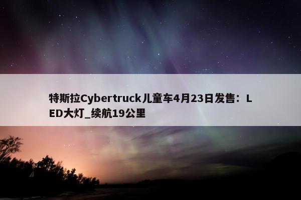 特斯拉Cybertruck儿童车4月23日发售：LED大灯_续航19公里
